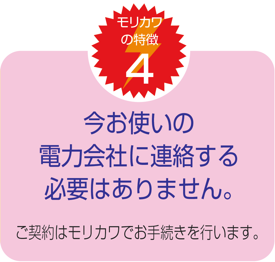 今お使いの電力会社に連絡する必要はありません。ご契約はモリカワでお手続きを行います。